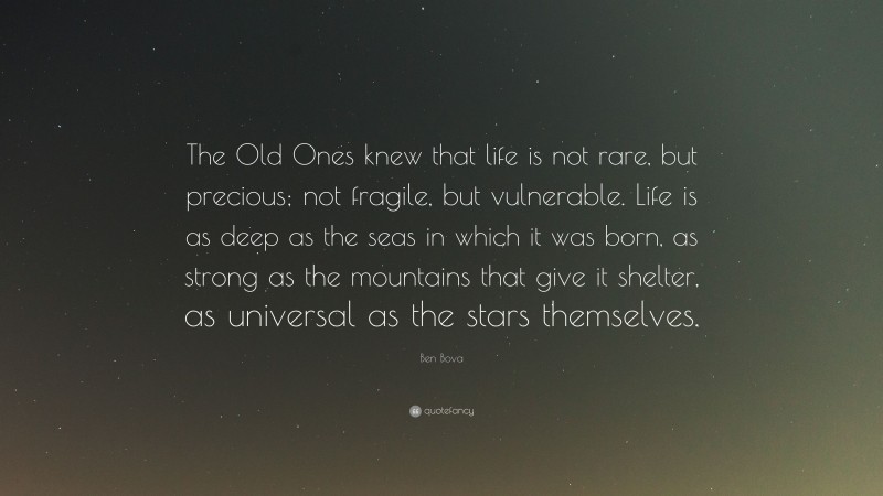 Ben Bova Quote: “The Old Ones knew that life is not rare, but precious; not fragile, but vulnerable. Life is as deep as the seas in which it was born, as strong as the mountains that give it shelter, as universal as the stars themselves.”