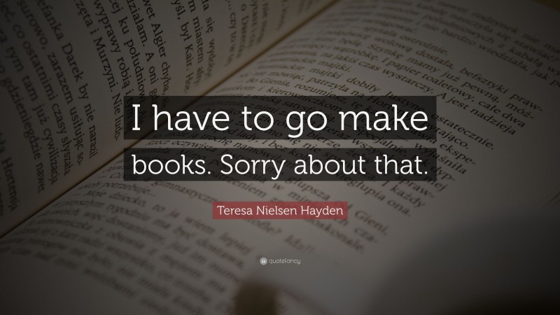 Teresa Nielsen Hayden Quote: “I have to go make books. Sorry about that.”