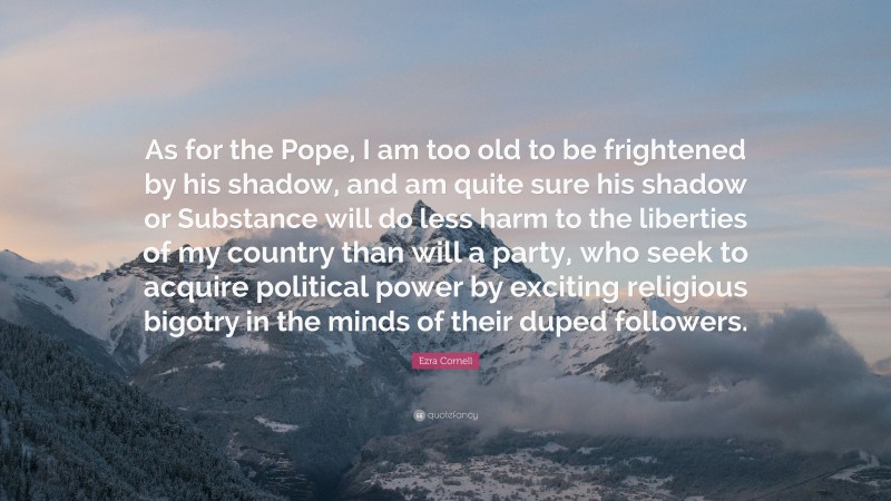 Ezra Cornell Quote: “As for the Pope, I am too old to be frightened by his shadow, and am quite sure his shadow or Substance will do less harm to the liberties of my country than will a party, who seek to acquire political power by exciting religious bigotry in the minds of their duped followers.”