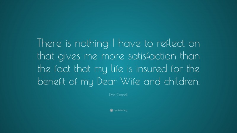 Ezra Cornell Quote: “There is nothing I have to reflect on that gives me more satisfaction than the fact that my life is insured for the benefit of my Dear Wife and children.”