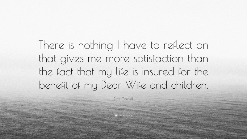 Ezra Cornell Quote: “There is nothing I have to reflect on that gives me more satisfaction than the fact that my life is insured for the benefit of my Dear Wife and children.”