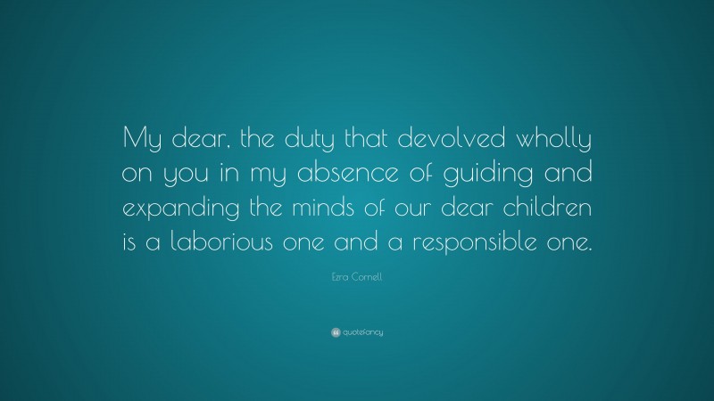 Ezra Cornell Quote: “My dear, the duty that devolved wholly on you in my absence of guiding and expanding the minds of our dear children is a laborious one and a responsible one.”