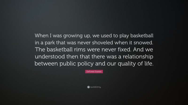 DeForest Soaries Quote: “When I was growing up, we used to play basketball in a park that was never shoveled when it snowed. The basketball rims were never fixed. And we understood then that there was a relationship between public policy and our quality of life.”