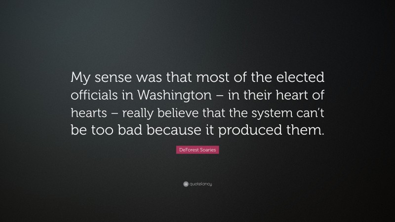 DeForest Soaries Quote: “My sense was that most of the elected officials in Washington – in their heart of hearts – really believe that the system can’t be too bad because it produced them.”