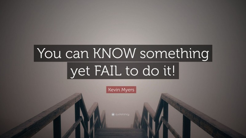 Kevin Myers Quote: “You can KNOW something yet FAIL to do it!”