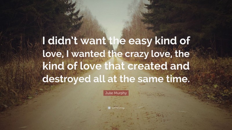 Julie Murphy Quote: “I didn’t want the easy kind of love, I wanted the crazy love, the kind of love that created and destroyed all at the same time.”