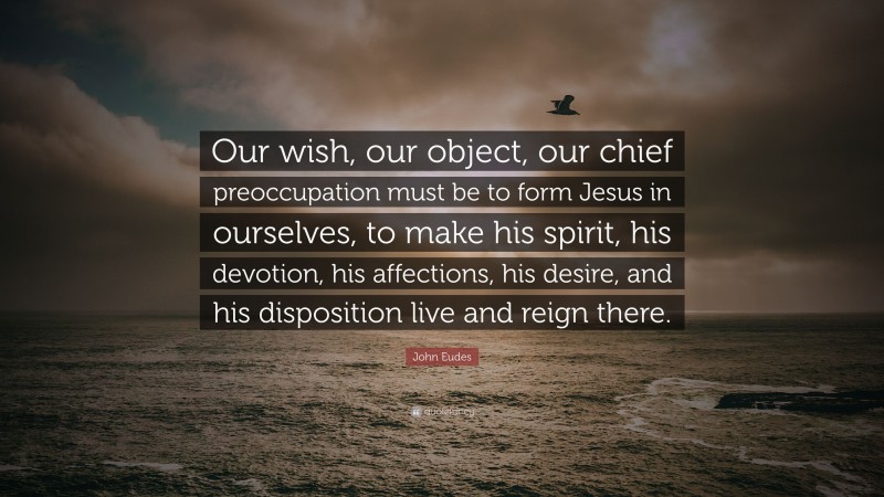 John Eudes Quote: “Our wish, our object, our chief preoccupation must be to form Jesus in ourselves, to make his spirit, his devotion, his affections, his desire, and his disposition live and reign there.”