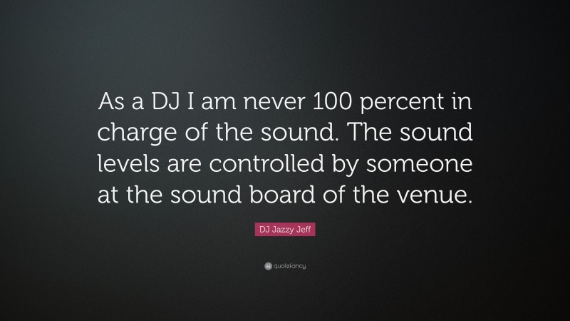 DJ Jazzy Jeff Quote: “As a DJ I am never 100 percent in charge of the sound. The sound levels are controlled by someone at the sound board of the venue.”