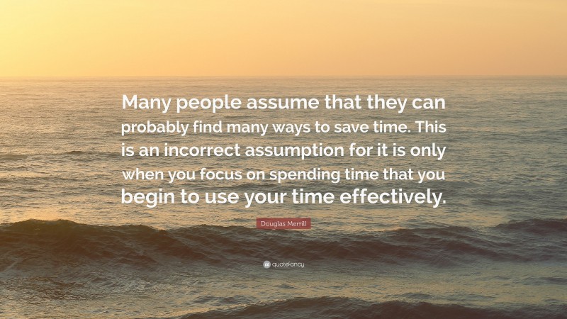 Douglas Merrill Quote: “Many people assume that they can probably find many ways to save time. This is an incorrect assumption for it is only when you focus on spending time that you begin to use your time effectively.”
