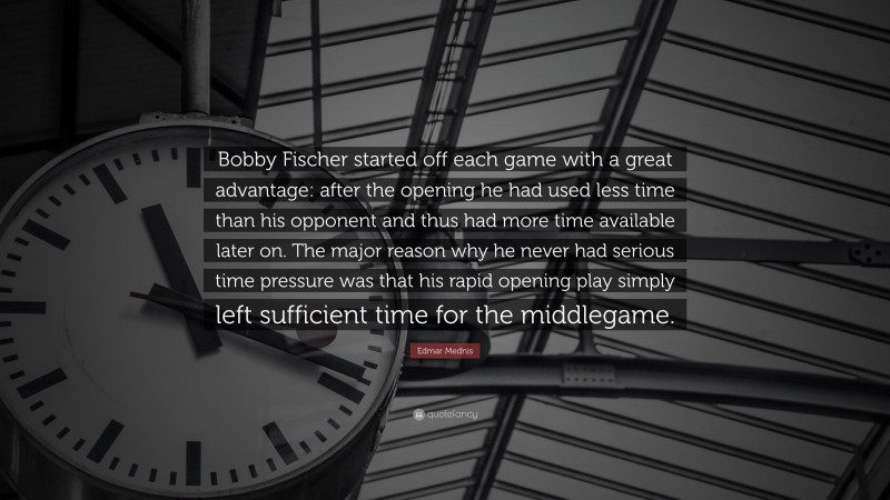 Edmar Mednis Quote: “Bobby Fischer started off each game with a great advantage: after the opening he had used less time than his opponent and thus had more time available later on. The major reason why he never had serious time pressure was that his rapid opening play simply left sufficient time for the middlegame.”