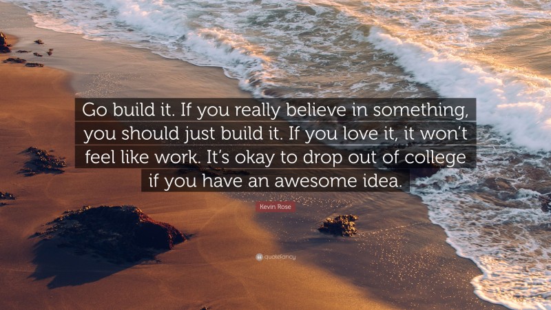 Kevin Rose Quote: “Go build it. If you really believe in something, you should just build it. If you love it, it won’t feel like work. It’s okay to drop out of college if you have an awesome idea.”