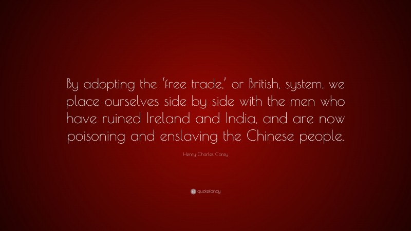 Henry Charles Carey Quote: “By adopting the ‘free trade,’ or British, system, we place ourselves side by side with the men who have ruined Ireland and India, and are now poisoning and enslaving the Chinese people.”
