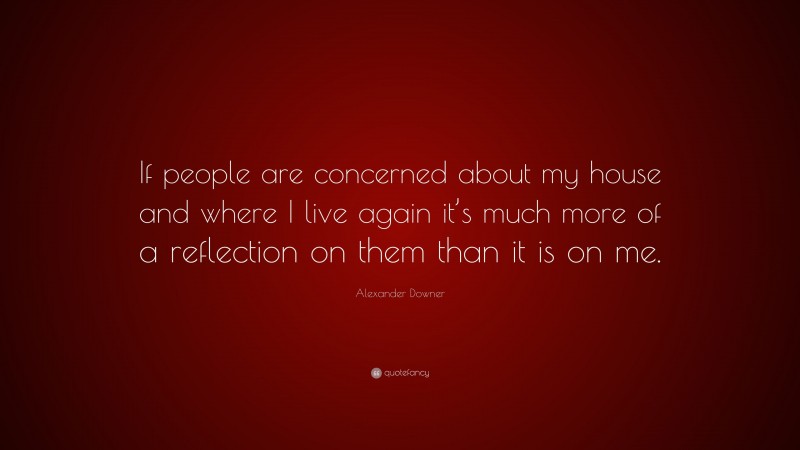 Alexander Downer Quote: “If people are concerned about my house and where I live again it’s much more of a reflection on them than it is on me.”