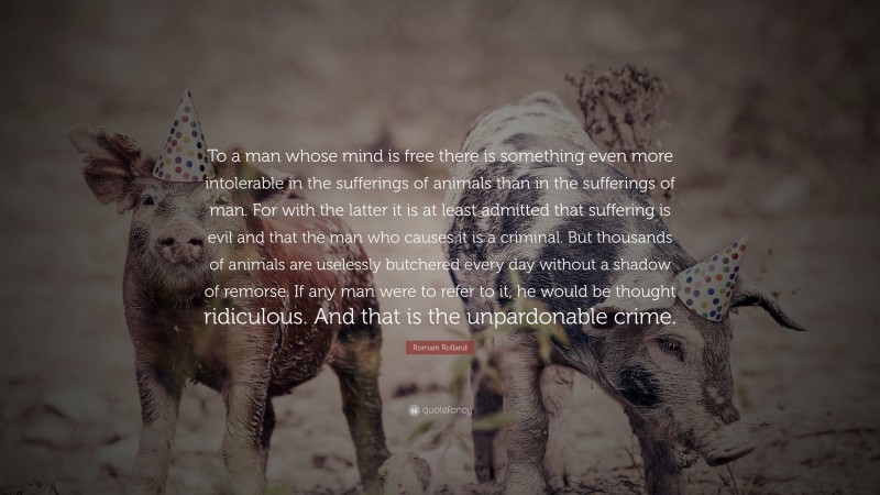Romain Rolland Quote: “To a man whose mind is free there is something even more intolerable in the sufferings of animals than in the sufferings of man. For with the latter it is at least admitted that suffering is evil and that the man who causes it is a criminal. But thousands of animals are uselessly butchered every day without a shadow of remorse. If any man were to refer to it, he would be thought ridiculous. And that is the unpardonable crime.”