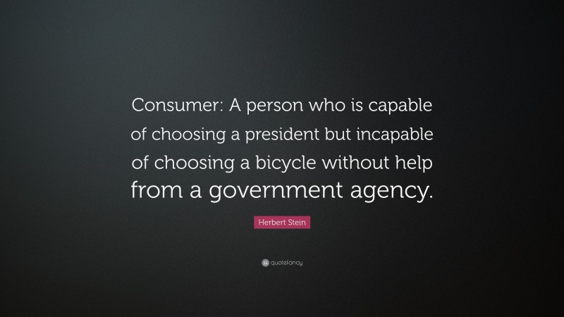 Herbert Stein Quote: “Consumer: A person who is capable of choosing a president but incapable of choosing a bicycle without help from a government agency.”
