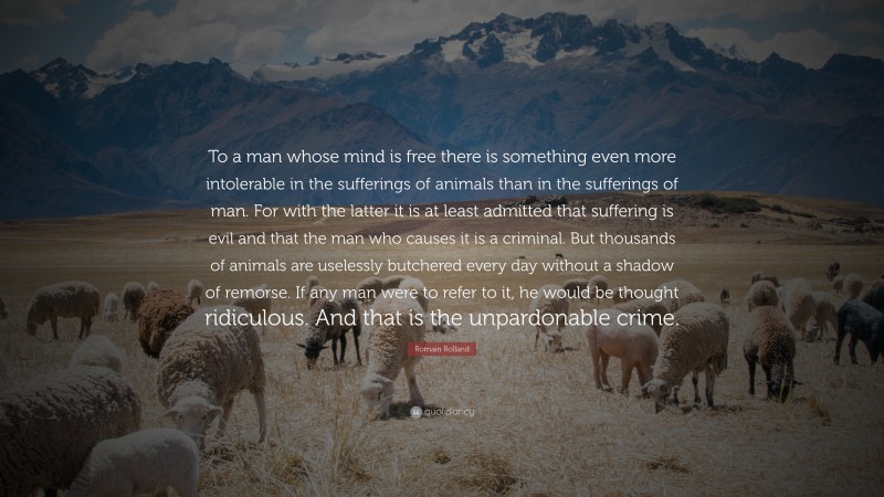 Romain Rolland Quote: “To a man whose mind is free there is something even more intolerable in the sufferings of animals than in the sufferings of man. For with the latter it is at least admitted that suffering is evil and that the man who causes it is a criminal. But thousands of animals are uselessly butchered every day without a shadow of remorse. If any man were to refer to it, he would be thought ridiculous. And that is the unpardonable crime.”