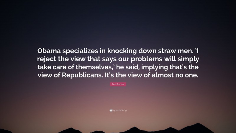 Fred Barnes Quote: “Obama specializes in knocking down straw men. ‘I reject the view that says our problems will simply take care of themselves,’ he said, implying that’s the view of Republicans. It’s the view of almost no one.”