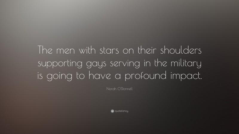 Norah O'Donnell Quote: “The men with stars on their shoulders supporting gays serving in the military is going to have a profound impact.”