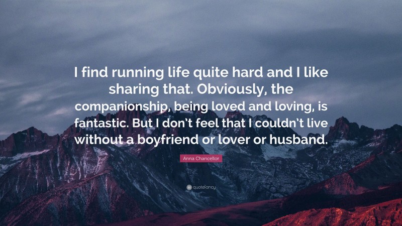 Anna Chancellor Quote: “I find running life quite hard and I like sharing that. Obviously, the companionship, being loved and loving, is fantastic. But I don’t feel that I couldn’t live without a boyfriend or lover or husband.”