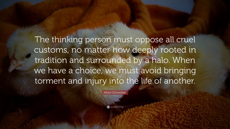 Albert Schweitzer Quote: “The thinking person must oppose all cruel customs, no matter how deeply rooted in tradition and surrounded by a halo. When we have a choice, we must avoid bringing torment and injury into the life of another.”