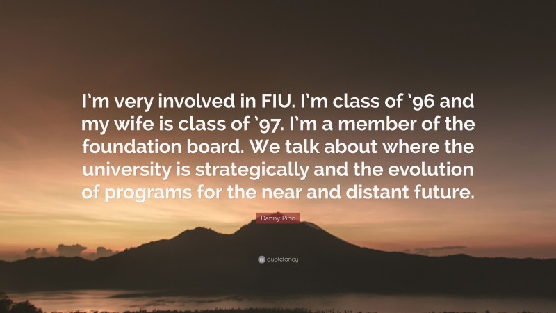 Danny Pino Quote: “I’m very involved in FIU. I’m class of ’96 and my wife is class of ’97. I’m a member of the foundation board. We talk about where the university is strategically and the evolution of programs for the near and distant future.”