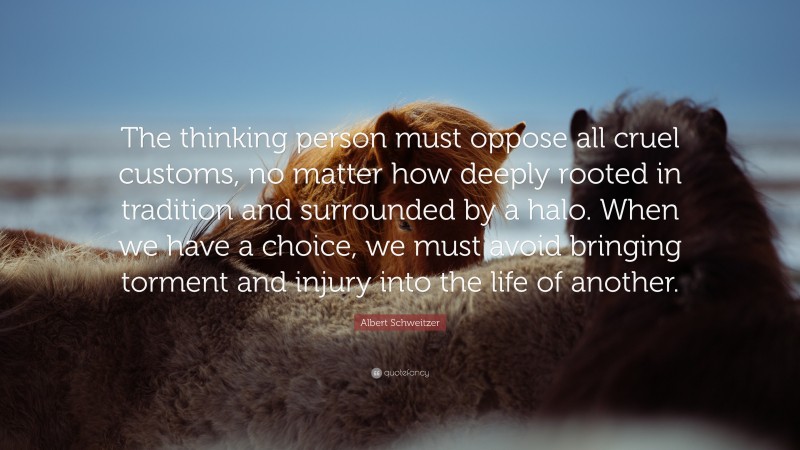 Albert Schweitzer Quote: “The thinking person must oppose all cruel customs, no matter how deeply rooted in tradition and surrounded by a halo. When we have a choice, we must avoid bringing torment and injury into the life of another.”