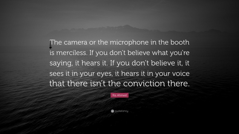 Riz Ahmed Quote: “The camera or the microphone in the booth is merciless. If you don’t believe what you’re saying, it hears it. If you don’t believe it, it sees it in your eyes, it hears it in your voice that there isn’t the conviction there.”