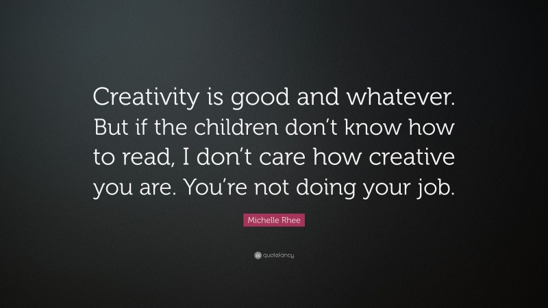 Michelle Rhee Quote: “Creativity is good and whatever. But if the children don’t know how to read, I don’t care how creative you are. You’re not doing your job.”