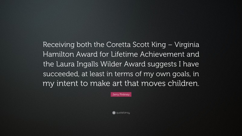 Jerry Pinkney Quote: “Receiving both the Coretta Scott King – Virginia Hamilton Award for Lifetime Achievement and the Laura Ingalls Wilder Award suggests I have succeeded, at least in terms of my own goals, in my intent to make art that moves children.”