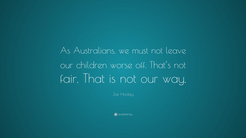 Joe Hockey Quote: “As Australians, we must not leave our children worse off. That’s not fair. That is not our way.”