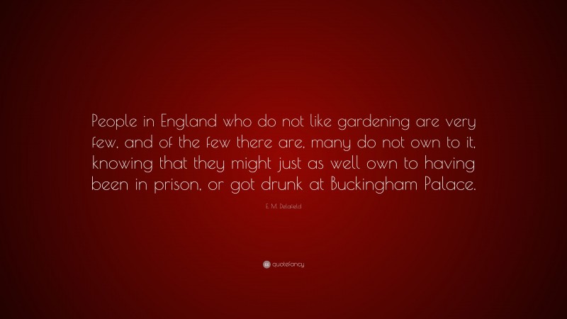 E. M. Delafield Quote: “People in England who do not like gardening are very few, and of the few there are, many do not own to it, knowing that they might just as well own to having been in prison, or got drunk at Buckingham Palace.”