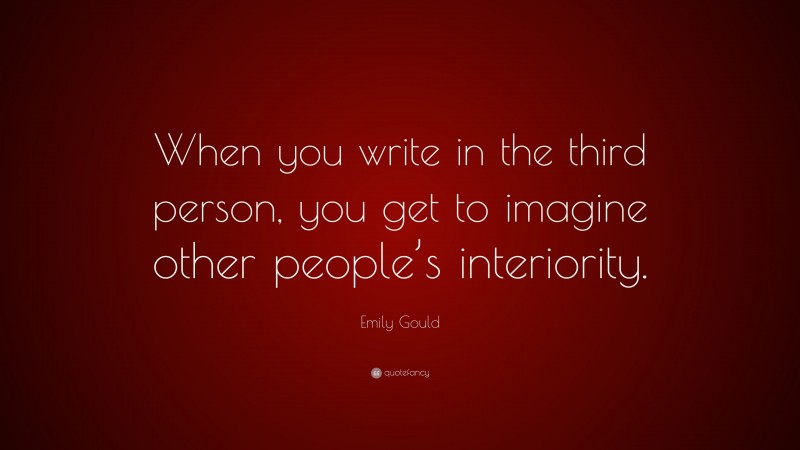 Emily Gould Quote: “When you write in the third person, you get to imagine other people’s interiority.”