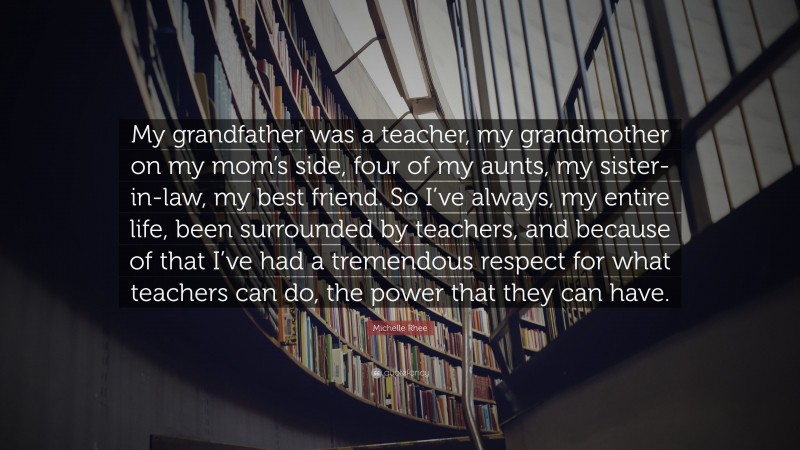 Michelle Rhee Quote: “My grandfather was a teacher, my grandmother on my mom’s side, four of my aunts, my sister-in-law, my best friend. So I’ve always, my entire life, been surrounded by teachers, and because of that I’ve had a tremendous respect for what teachers can do, the power that they can have.”