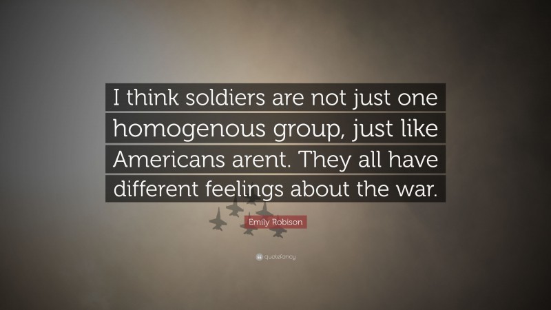 Emily Robison Quote: “I think soldiers are not just one homogenous group, just like Americans arent. They all have different feelings about the war.”