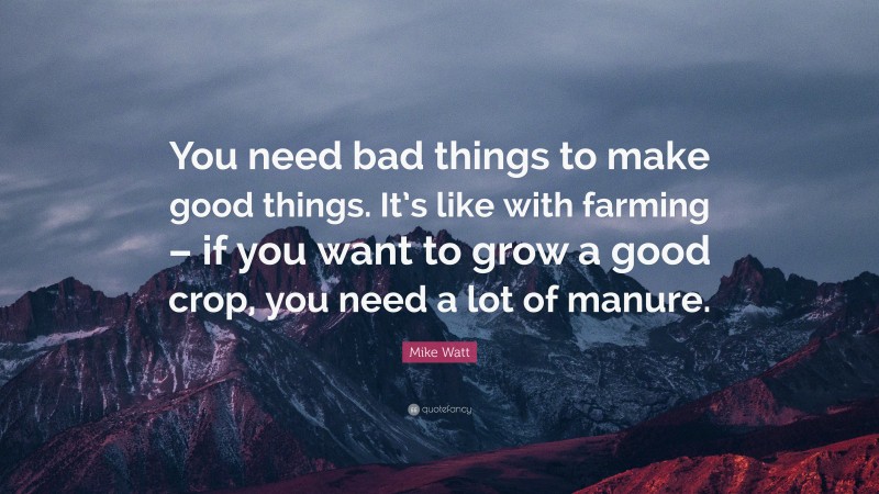 Mike Watt Quote: “You need bad things to make good things. It’s like with farming – if you want to grow a good crop, you need a lot of manure.”