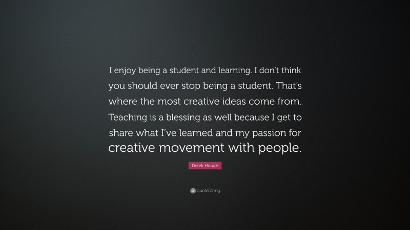 Derek Hough Quote: “I enjoy being a student and learning. I don’t think you should ever stop being a student. That’s where the most creative ideas come from. Teaching is a blessing as well because I get to share what I’ve learned and my passion for creative movement with people.”