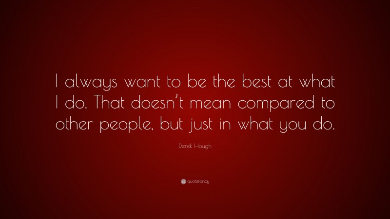Derek Hough Quote: “I always want to be the best at what I do. That doesn’t mean compared to other people, but just in what you do.”