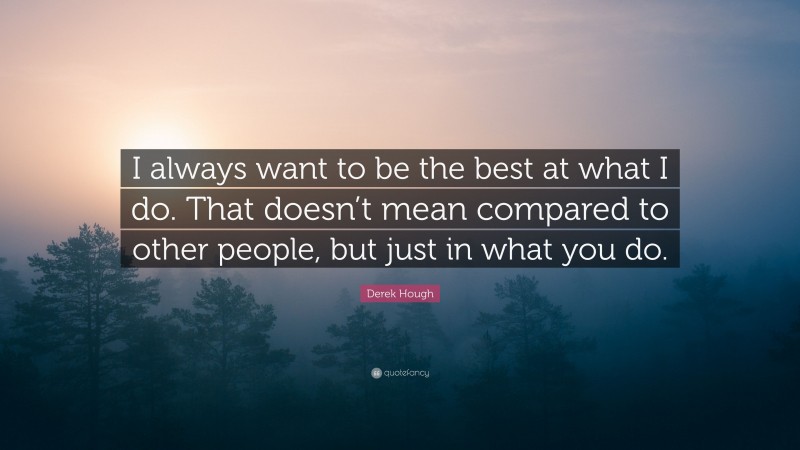 Derek Hough Quote: “I always want to be the best at what I do. That doesn’t mean compared to other people, but just in what you do.”