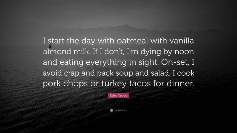 Kaley Cuoco Quote: “I start the day with oatmeal with vanilla almond milk. If I don’t, I’m dying by noon and eating everything in sight. On-set, I avoid crap and pack soup and salad. I cook pork chops or turkey tacos for dinner.”