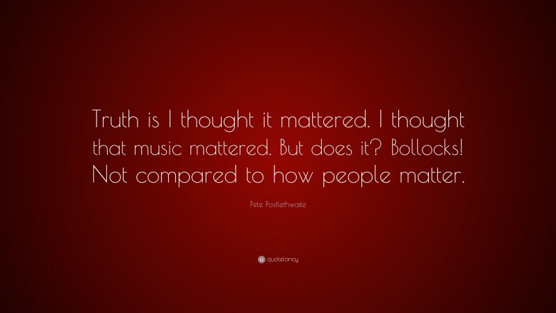 Pete Postlethwaite Quote: “Truth is I thought it mattered. I thought that music mattered. But does it? Bollocks! Not compared to how people matter.”
