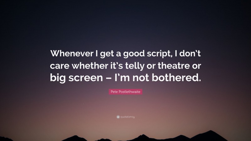 Pete Postlethwaite Quote: “Whenever I get a good script, I don’t care whether it’s telly or theatre or big screen – I’m not bothered.”