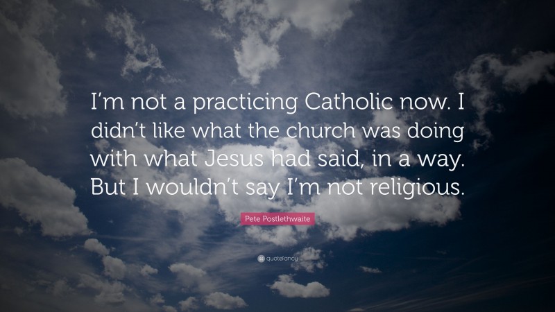 Pete Postlethwaite Quote: “I’m not a practicing Catholic now. I didn’t like what the church was doing with what Jesus had said, in a way. But I wouldn’t say I’m not religious.”
