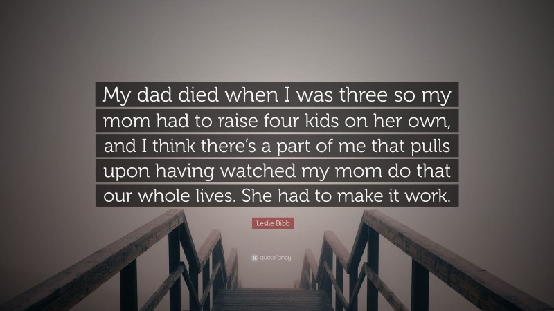 Leslie Bibb Quote: “My dad died when I was three so my mom had to raise four kids on her own, and I think there’s a part of me that pulls upon having watched my mom do that our whole lives. She had to make it work.”