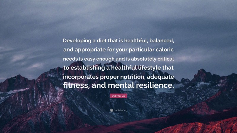 Daphne Oz Quote: “Developing a diet that is healthful, balanced, and appropriate for your particular caloric needs is easy enough and is absolutely critical to establishing a healthful lifestyle that incorporates proper nutrition, adequate fitness, and mental resilience.”