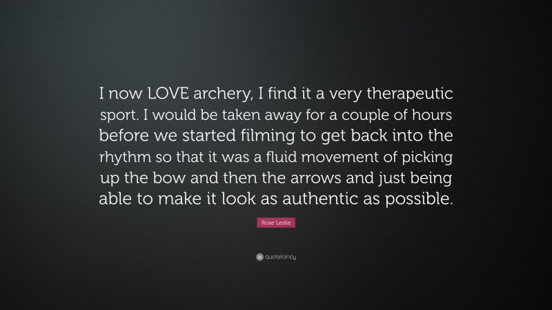 Rose Leslie Quote: “I now LOVE archery, I find it a very therapeutic sport. I would be taken away for a couple of hours before we started filming to get back into the rhythm so that it was a fluid movement of picking up the bow and then the arrows and just being able to make it look as authentic as possible.”