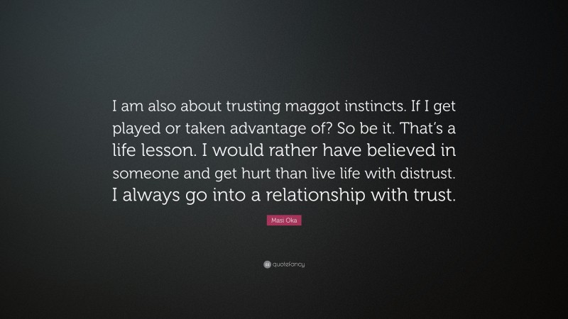 Masi Oka Quote: “I am also about trusting maggot instincts. If I get played or taken advantage of? So be it. That’s a life lesson. I would rather have believed in someone and get hurt than live life with distrust. I always go into a relationship with trust.”