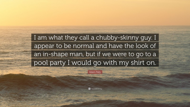 Adam Pally Quote: “I am what they call a chubby-skinny guy. I appear to be normal and have the look of an in-shape man, but if we were to go to a pool party I would go with my shirt on.”