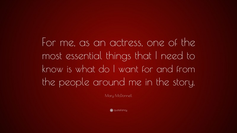 Mary McDonnell Quote: “For me, as an actress, one of the most essential things that I need to know is what do I want for and from the people around me in the story.”