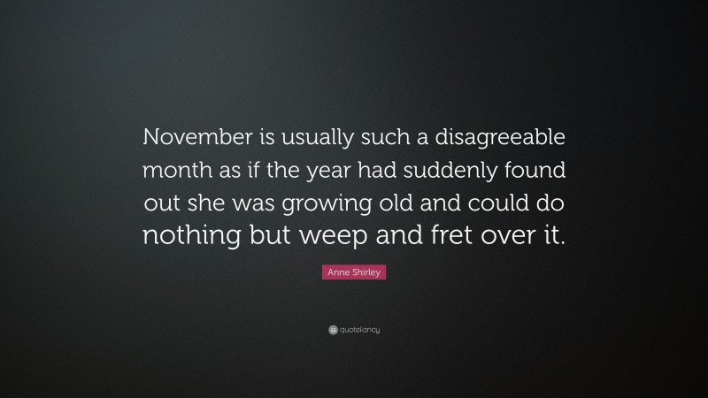 Anne Shirley Quote: “November is usually such a disagreeable month as if the year had suddenly found out she was growing old and could do nothing but weep and fret over it.”