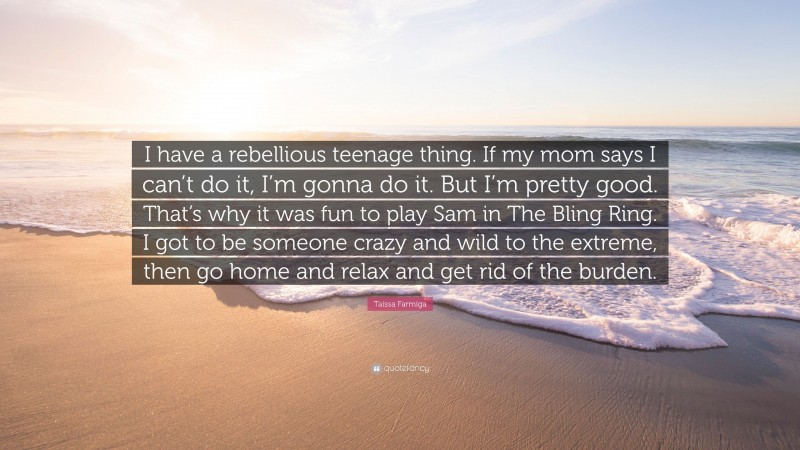 Taissa Farmiga Quote: “I have a rebellious teenage thing. If my mom says I can’t do it, I’m gonna do it. But I’m pretty good. That’s why it was fun to play Sam in The Bling Ring. I got to be someone crazy and wild to the extreme, then go home and relax and get rid of the burden.”